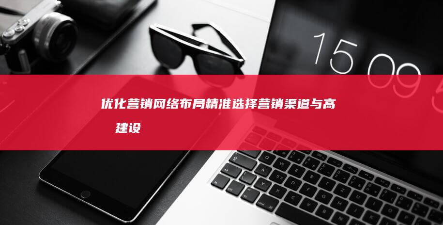 优化营销网络布局：精准选择营销渠道与高效建设策略