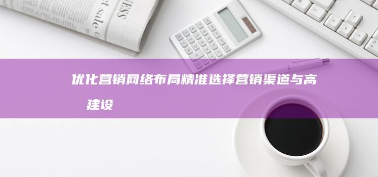 优化营销网络布局：精准选择营销渠道与高效建设策略